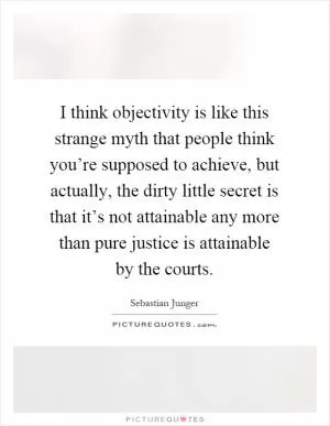 I think objectivity is like this strange myth that people think you’re supposed to achieve, but actually, the dirty little secret is that it’s not attainable any more than pure justice is attainable by the courts Picture Quote #1