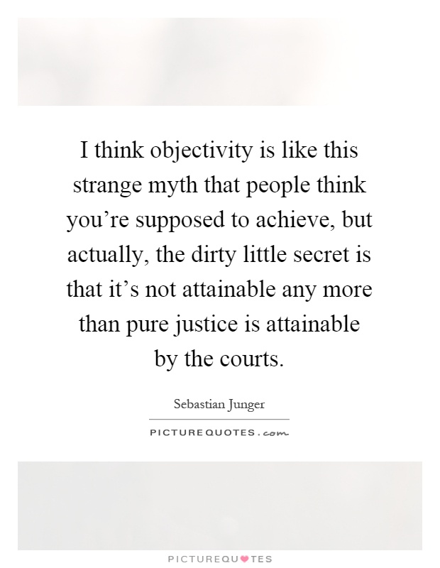 I think objectivity is like this strange myth that people think you're supposed to achieve, but actually, the dirty little secret is that it's not attainable any more than pure justice is attainable by the courts Picture Quote #1