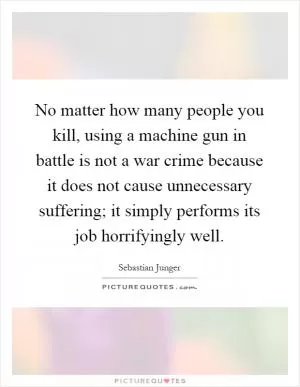 No matter how many people you kill, using a machine gun in battle is not a war crime because it does not cause unnecessary suffering; it simply performs its job horrifyingly well Picture Quote #1