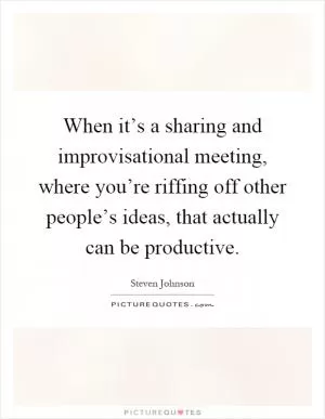 When it’s a sharing and improvisational meeting, where you’re riffing off other people’s ideas, that actually can be productive Picture Quote #1