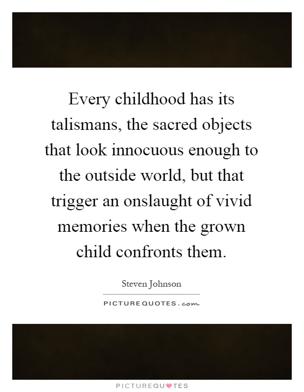 Every childhood has its talismans, the sacred objects that look innocuous enough to the outside world, but that trigger an onslaught of vivid memories when the grown child confronts them Picture Quote #1