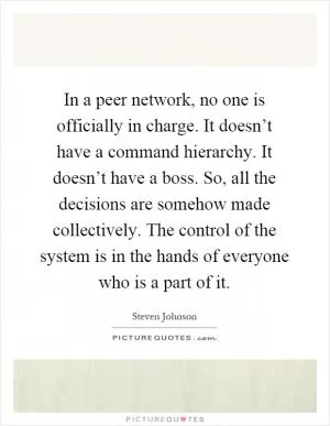 In a peer network, no one is officially in charge. It doesn’t have a command hierarchy. It doesn’t have a boss. So, all the decisions are somehow made collectively. The control of the system is in the hands of everyone who is a part of it Picture Quote #1