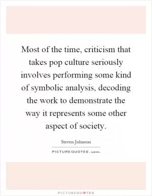 Most of the time, criticism that takes pop culture seriously involves performing some kind of symbolic analysis, decoding the work to demonstrate the way it represents some other aspect of society Picture Quote #1