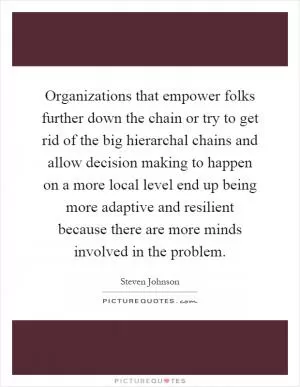 Organizations that empower folks further down the chain or try to get rid of the big hierarchal chains and allow decision making to happen on a more local level end up being more adaptive and resilient because there are more minds involved in the problem Picture Quote #1
