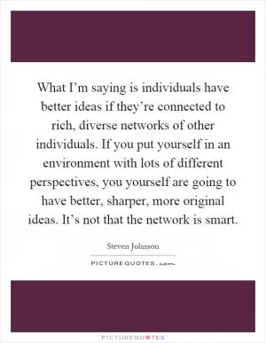 What I’m saying is individuals have better ideas if they’re connected to rich, diverse networks of other individuals. If you put yourself in an environment with lots of different perspectives, you yourself are going to have better, sharper, more original ideas. It’s not that the network is smart Picture Quote #1