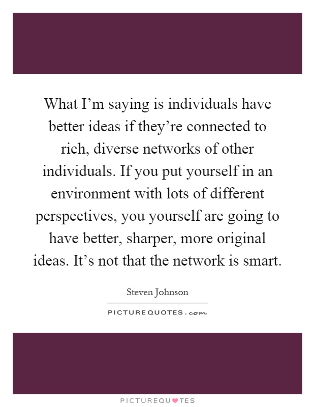 What I'm saying is individuals have better ideas if they're connected to rich, diverse networks of other individuals. If you put yourself in an environment with lots of different perspectives, you yourself are going to have better, sharper, more original ideas. It's not that the network is smart Picture Quote #1