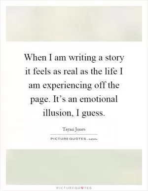 When I am writing a story it feels as real as the life I am experiencing off the page. It’s an emotional illusion, I guess Picture Quote #1