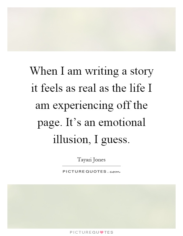 When I am writing a story it feels as real as the life I am experiencing off the page. It's an emotional illusion, I guess Picture Quote #1