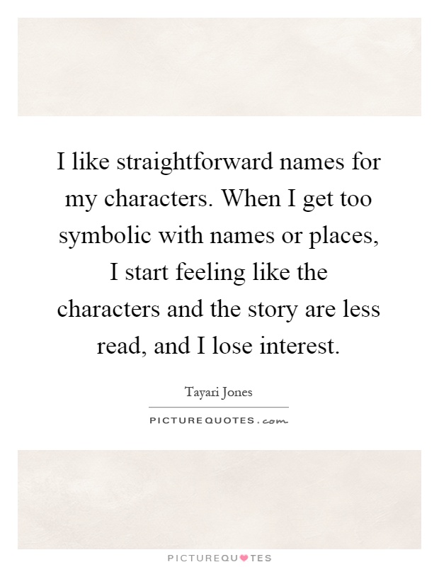 I like straightforward names for my characters. When I get too symbolic with names or places, I start feeling like the characters and the story are less read, and I lose interest Picture Quote #1