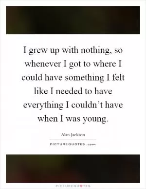 I grew up with nothing, so whenever I got to where I could have something I felt like I needed to have everything I couldn’t have when I was young Picture Quote #1