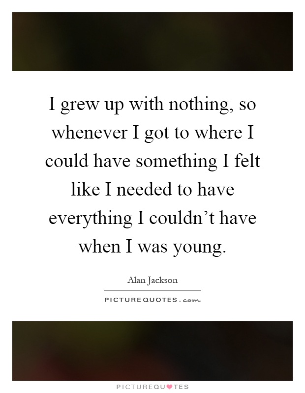 I grew up with nothing, so whenever I got to where I could have something I felt like I needed to have everything I couldn't have when I was young Picture Quote #1