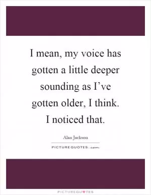 I mean, my voice has gotten a little deeper sounding as I’ve gotten older, I think. I noticed that Picture Quote #1
