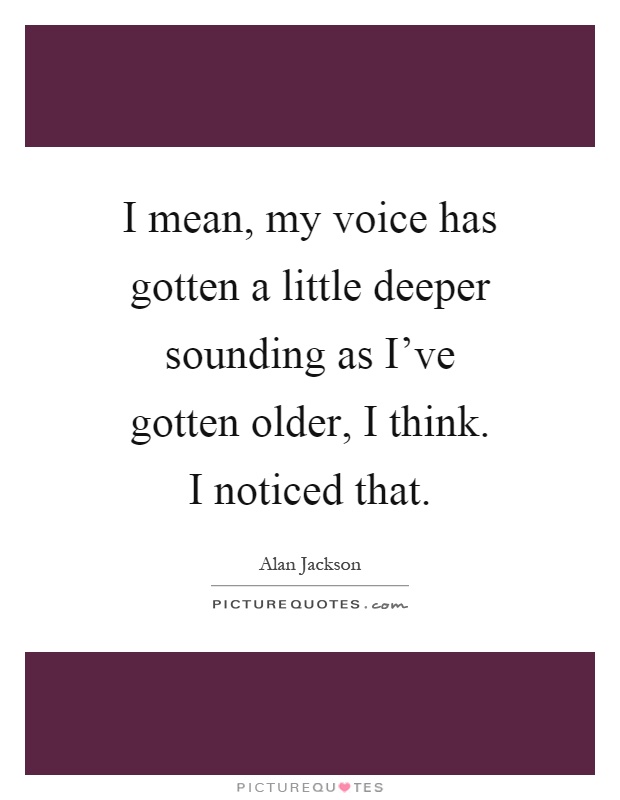 I mean, my voice has gotten a little deeper sounding as I've gotten older, I think. I noticed that Picture Quote #1