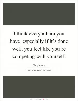 I think every album you have, especially if it’s done well, you feel like you’re competing with yourself Picture Quote #1