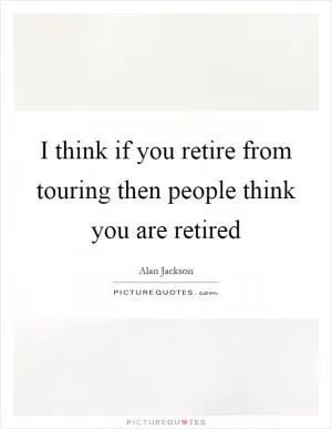 I think if you retire from touring then people think you are retired Picture Quote #1