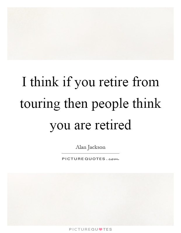 I think if you retire from touring then people think you are retired Picture Quote #1