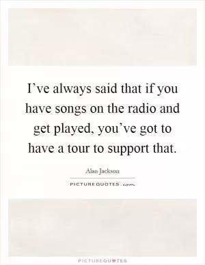 I’ve always said that if you have songs on the radio and get played, you’ve got to have a tour to support that Picture Quote #1
