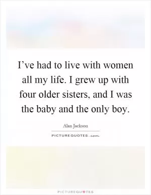 I’ve had to live with women all my life. I grew up with four older sisters, and I was the baby and the only boy Picture Quote #1