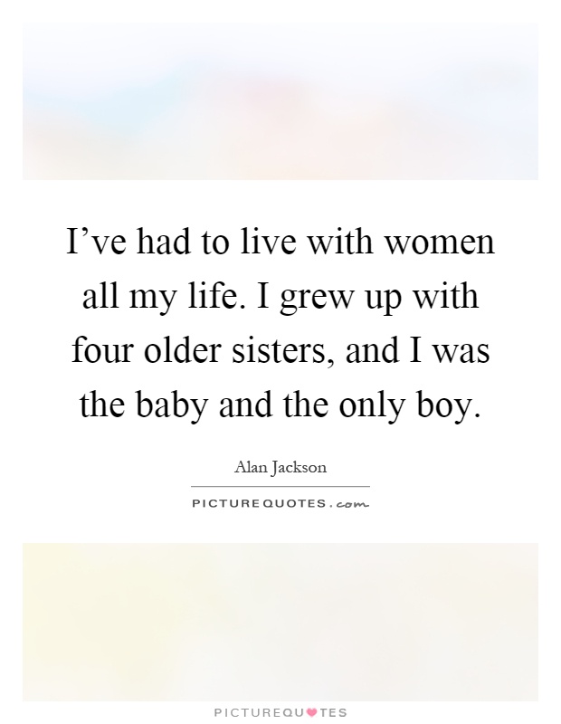 I've had to live with women all my life. I grew up with four older sisters, and I was the baby and the only boy Picture Quote #1