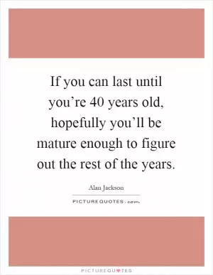 If you can last until you’re 40 years old, hopefully you’ll be mature enough to figure out the rest of the years Picture Quote #1