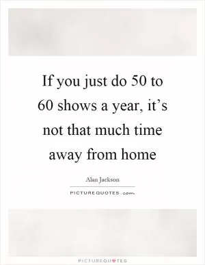 If you just do 50 to 60 shows a year, it’s not that much time away from home Picture Quote #1