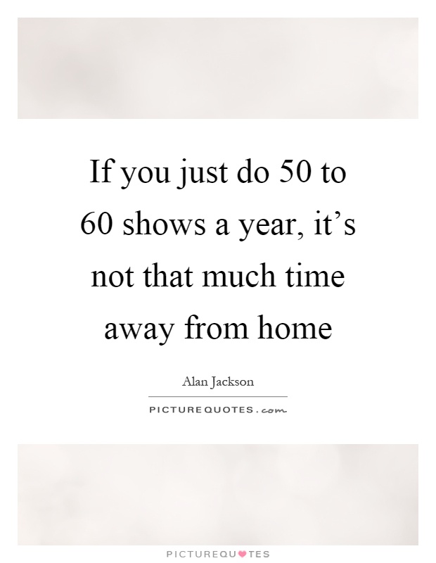 If you just do 50 to 60 shows a year, it's not that much time away from home Picture Quote #1