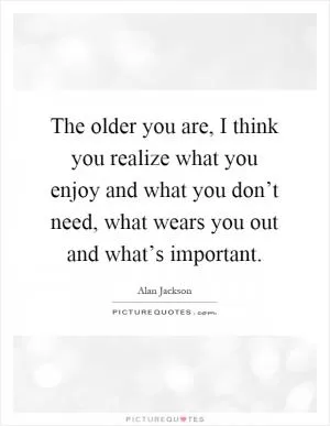The older you are, I think you realize what you enjoy and what you don’t need, what wears you out and what’s important Picture Quote #1