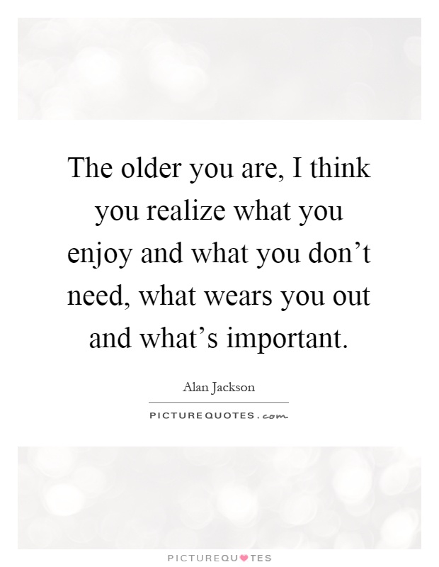 The older you are, I think you realize what you enjoy and what you don't need, what wears you out and what's important Picture Quote #1