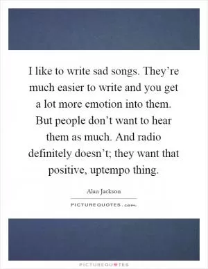 I like to write sad songs. They’re much easier to write and you get a lot more emotion into them. But people don’t want to hear them as much. And radio definitely doesn’t; they want that positive, uptempo thing Picture Quote #1