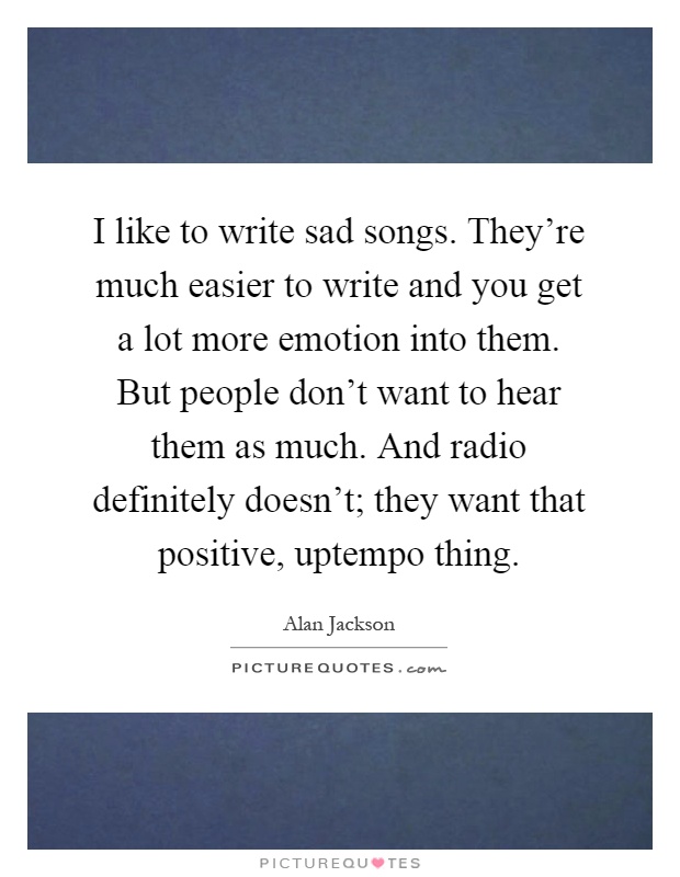 I like to write sad songs. They're much easier to write and you get a lot more emotion into them. But people don't want to hear them as much. And radio definitely doesn't; they want that positive, uptempo thing Picture Quote #1