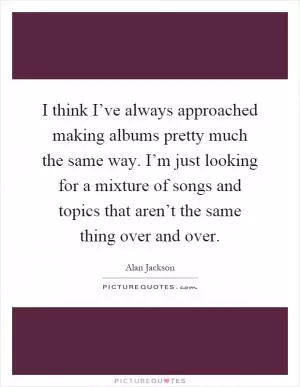 I think I’ve always approached making albums pretty much the same way. I’m just looking for a mixture of songs and topics that aren’t the same thing over and over Picture Quote #1