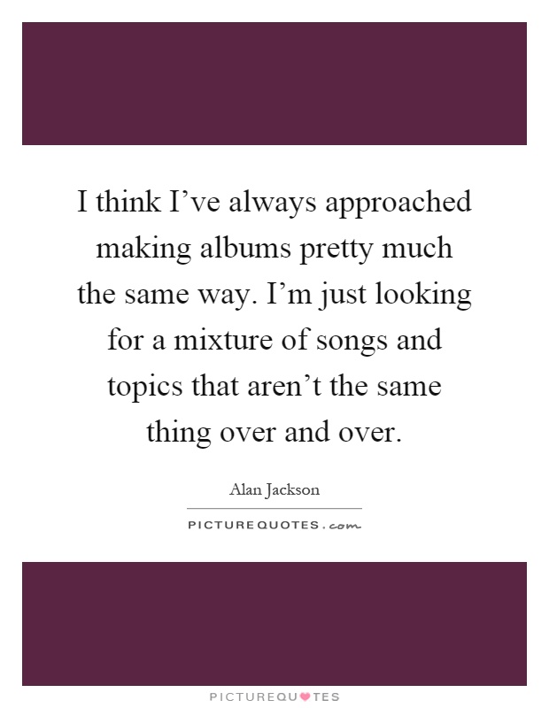 I think I've always approached making albums pretty much the same way. I'm just looking for a mixture of songs and topics that aren't the same thing over and over Picture Quote #1