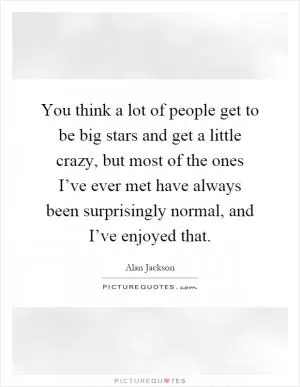 You think a lot of people get to be big stars and get a little crazy, but most of the ones I’ve ever met have always been surprisingly normal, and I’ve enjoyed that Picture Quote #1