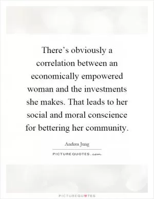 There’s obviously a correlation between an economically empowered woman and the investments she makes. That leads to her social and moral conscience for bettering her community Picture Quote #1