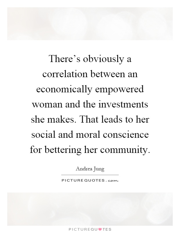 There's obviously a correlation between an economically empowered woman and the investments she makes. That leads to her social and moral conscience for bettering her community Picture Quote #1