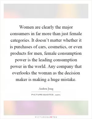 Women are clearly the major consumers in far more than just female categories. It doesn’t matter whether it is purchases of cars, cosmetics, or even products for men, female consumption power is the leading consumption power in the world. Any company that overlooks the woman as the decision maker is making a huge mistake Picture Quote #1