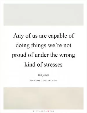 Any of us are capable of doing things we’re not proud of under the wrong kind of stresses Picture Quote #1