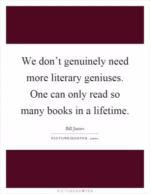 We don’t genuinely need more literary geniuses. One can only read so many books in a lifetime Picture Quote #1
