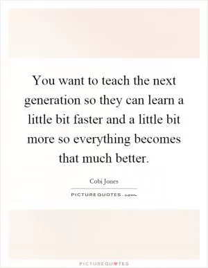 You want to teach the next generation so they can learn a little bit faster and a little bit more so everything becomes that much better Picture Quote #1