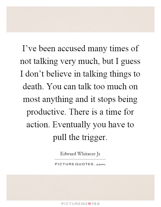 I've been accused many times of not talking very much, but I guess I don't believe in talking things to death. You can talk too much on most anything and it stops being productive. There is a time for action. Eventually you have to pull the trigger Picture Quote #1