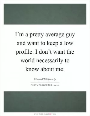 I’m a pretty average guy and want to keep a low profile. I don’t want the world necessarily to know about me Picture Quote #1