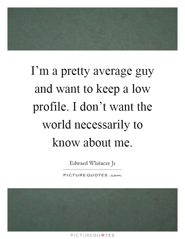 I'm a pretty average guy and want to keep a low profile. I don't want the world necessarily to know about me Picture Quote #1