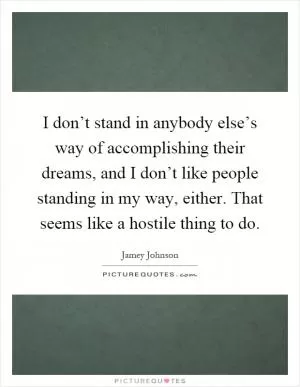I don’t stand in anybody else’s way of accomplishing their dreams, and I don’t like people standing in my way, either. That seems like a hostile thing to do Picture Quote #1