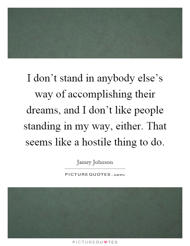 I don't stand in anybody else's way of accomplishing their dreams, and I don't like people standing in my way, either. That seems like a hostile thing to do Picture Quote #1