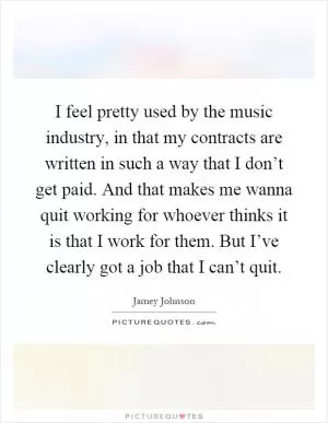 I feel pretty used by the music industry, in that my contracts are written in such a way that I don’t get paid. And that makes me wanna quit working for whoever thinks it is that I work for them. But I’ve clearly got a job that I can’t quit Picture Quote #1