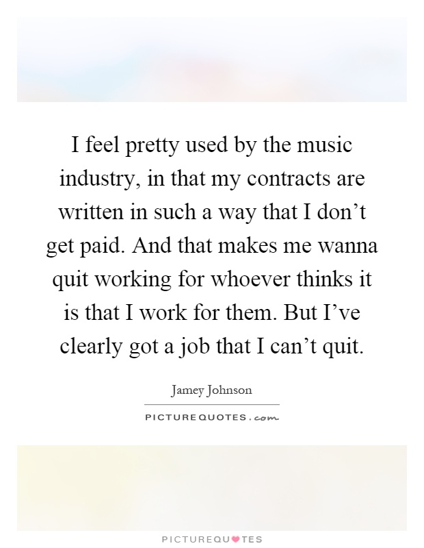 I feel pretty used by the music industry, in that my contracts are written in such a way that I don't get paid. And that makes me wanna quit working for whoever thinks it is that I work for them. But I've clearly got a job that I can't quit Picture Quote #1