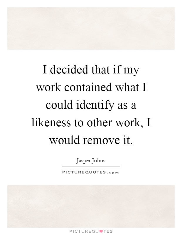 I decided that if my work contained what I could identify as a likeness to other work, I would remove it Picture Quote #1