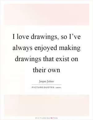 I love drawings, so I’ve always enjoyed making drawings that exist on their own Picture Quote #1