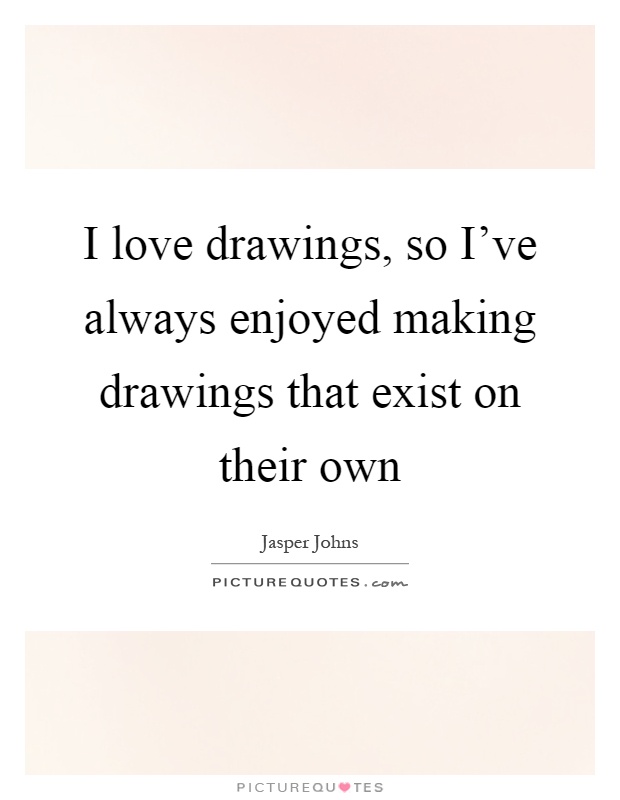 I love drawings, so I've always enjoyed making drawings that exist on their own Picture Quote #1