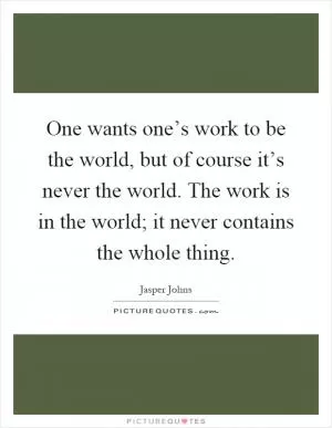 One wants one’s work to be the world, but of course it’s never the world. The work is in the world; it never contains the whole thing Picture Quote #1